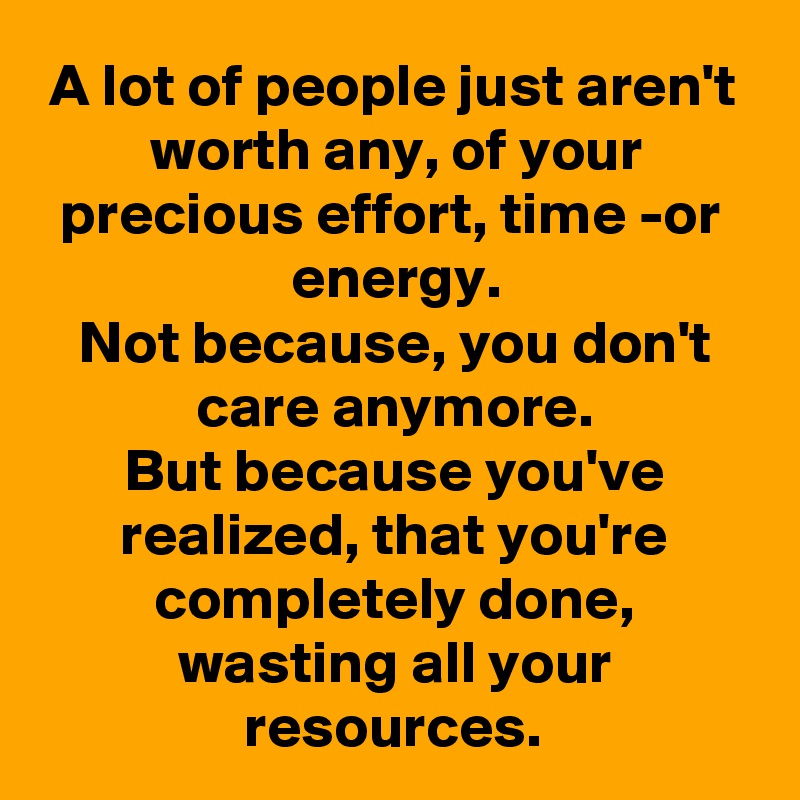 A lot of people just aren't worth any, of your precious effort, time -or energy.
Not because, you don't care anymore.
But because you've realized, that you're completely done, wasting all your resources.