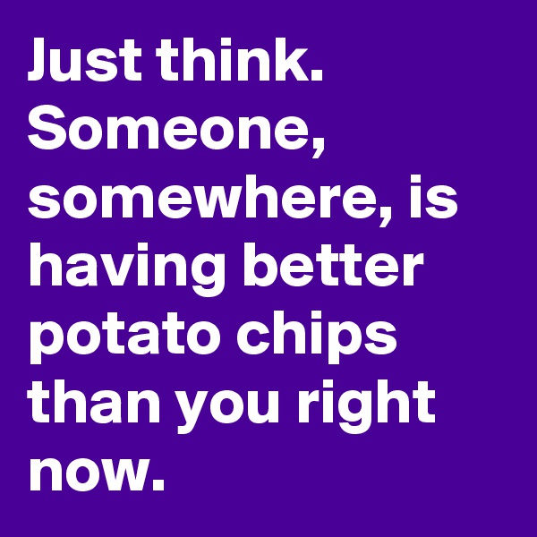 Just think. 
Someone, somewhere, is having better potato chips than you right now. 