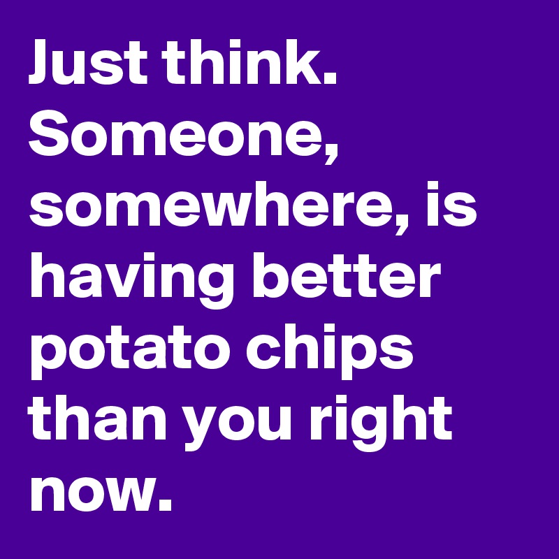 Just think. 
Someone, somewhere, is having better potato chips than you right now. 