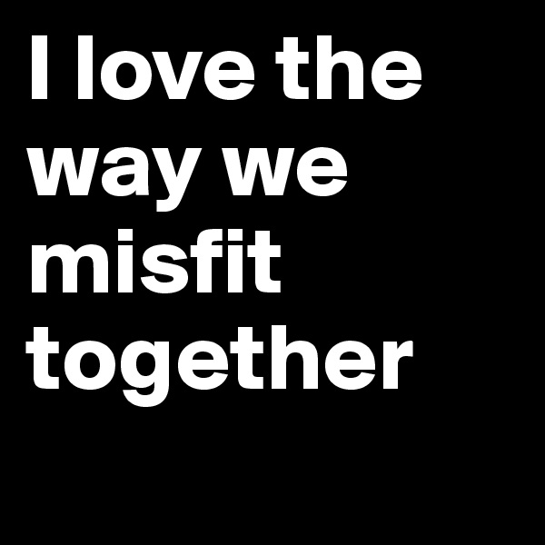 I love the way we misfit together
