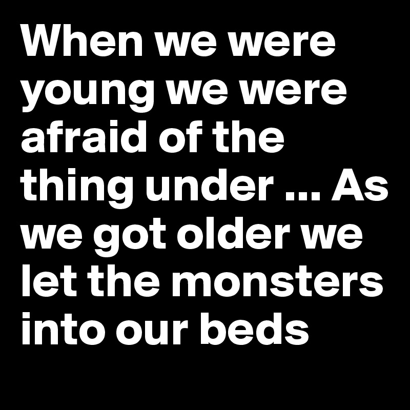 When we were young we were afraid of the thing under ... As we got older we let the monsters into our beds