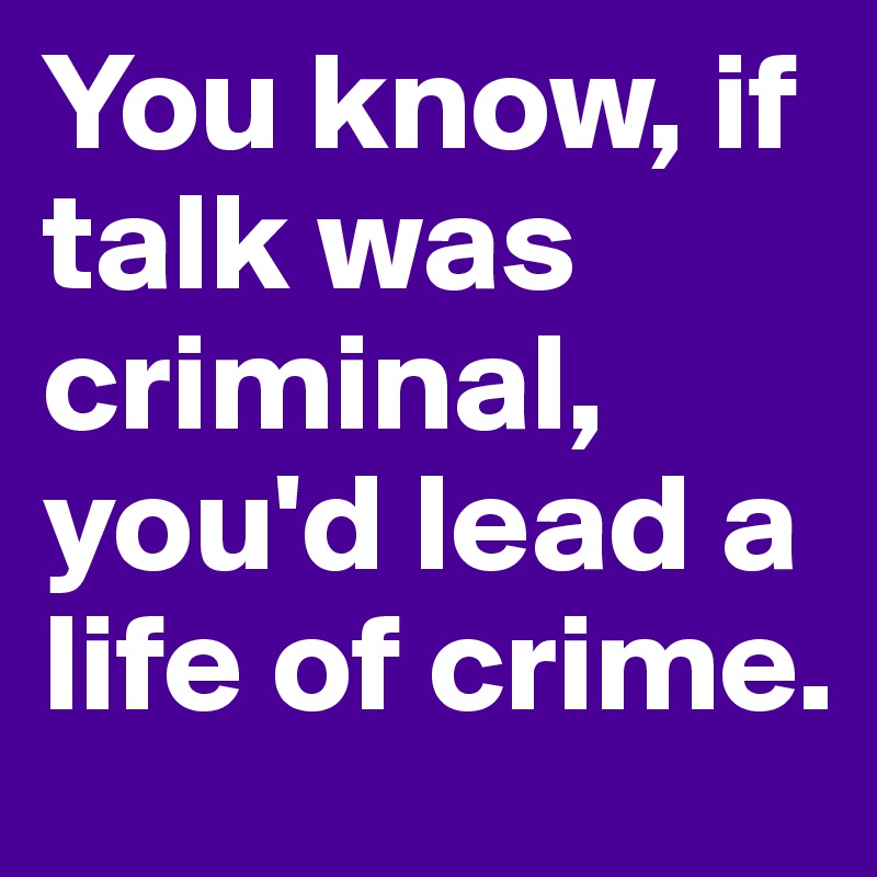 You know, if talk was criminal, you'd lead a life of crime.