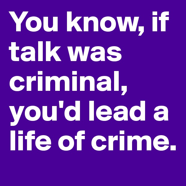 You know, if talk was criminal, you'd lead a life of crime.