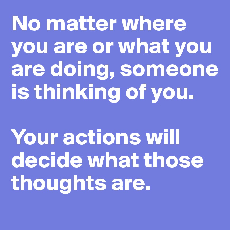 No matter where you are or what you are doing, someone is thinking of you. 

Your actions will decide what those thoughts are. 