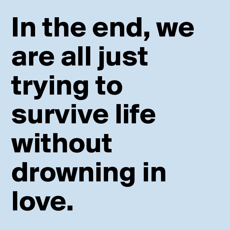 In the end, we are all just trying to survive life without drowning in love.