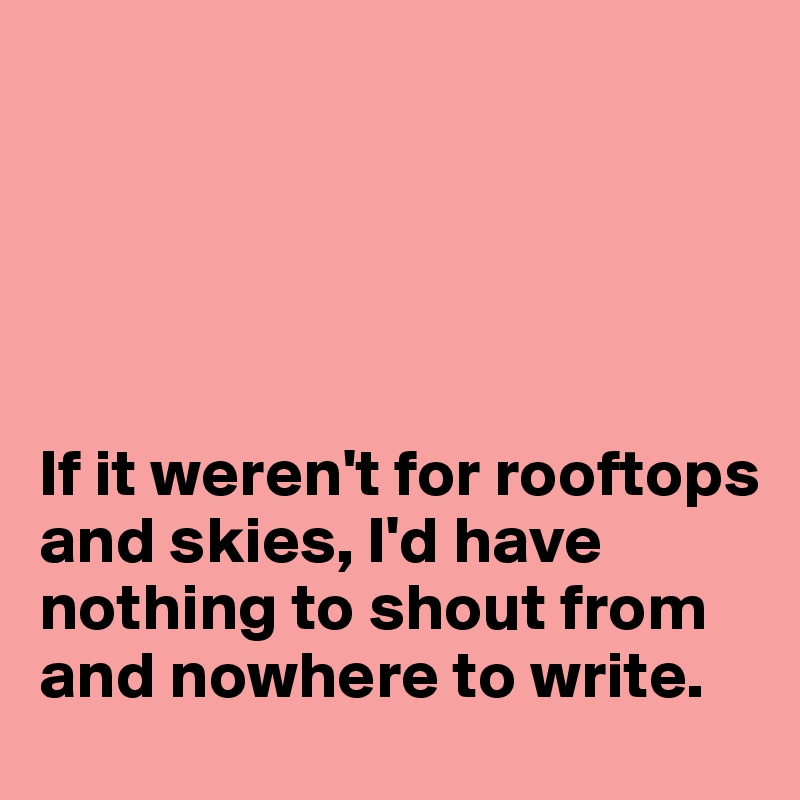 





If it weren't for rooftops and skies, I'd have nothing to shout from and nowhere to write.