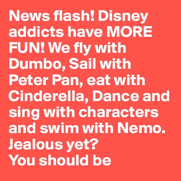News flash! Disney addicts have MORE FUN! We fly with Dumbo, Sail with Peter Pan, eat with Cinderella, Dance and sing with characters and swim with Nemo. Jealous yet? 
You should be 