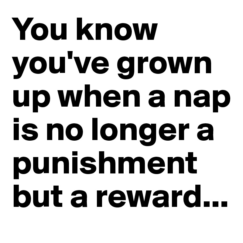 You know you've grown up when a nap is no longer a punishment but a reward...