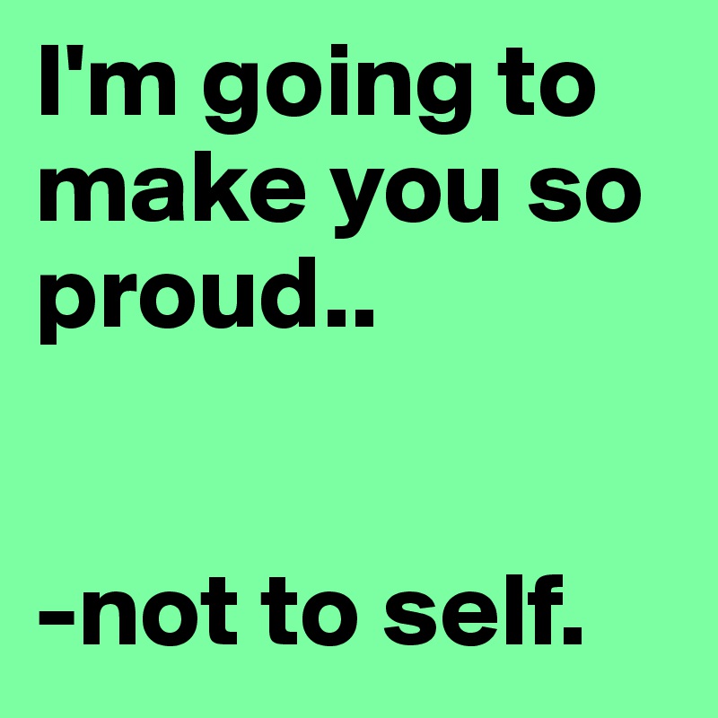 I'm going to make you so proud..


-not to self.