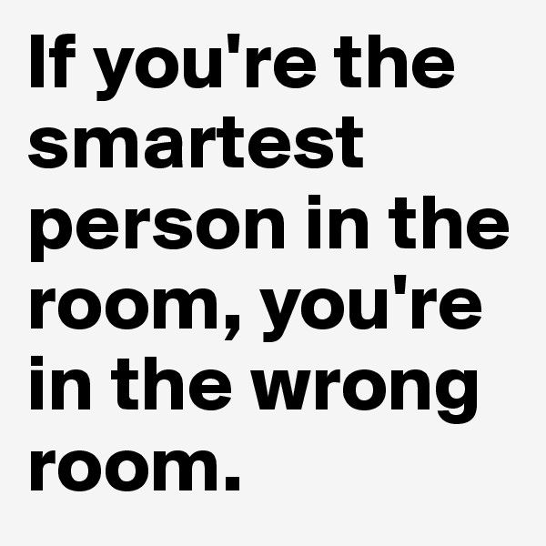 If you're the smartest person in the room, you're in the wrong room.