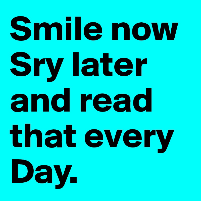 Smile now Sry later and read that every Day.