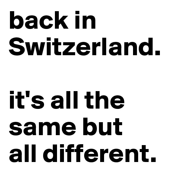 back in Switzerland. 

it's all the same but 
all different.