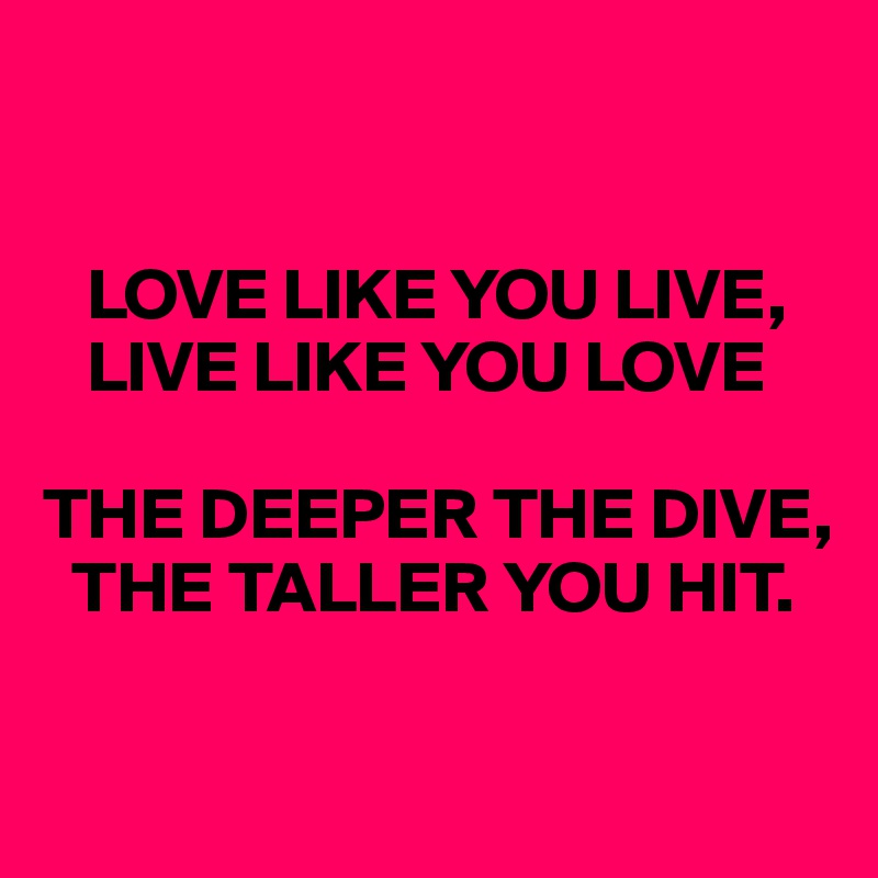 


   LOVE LIKE YOU LIVE, 
   LIVE LIKE YOU LOVE

THE DEEPER THE DIVE, 
  THE TALLER YOU HIT.

