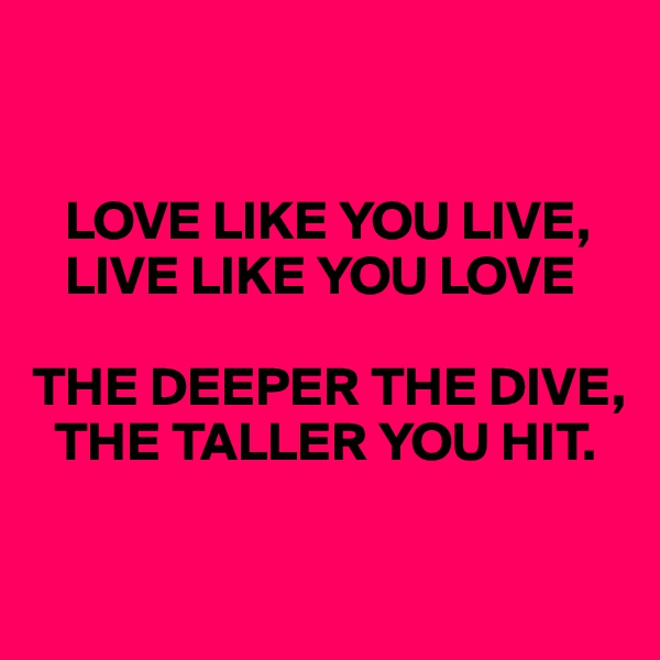 


   LOVE LIKE YOU LIVE, 
   LIVE LIKE YOU LOVE

THE DEEPER THE DIVE, 
  THE TALLER YOU HIT.

