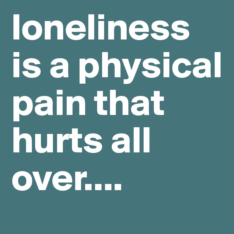 loneliness is a physical pain that hurts all over....