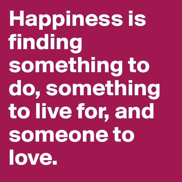 Happiness is finding something to do, something to live for, and someone to love. 