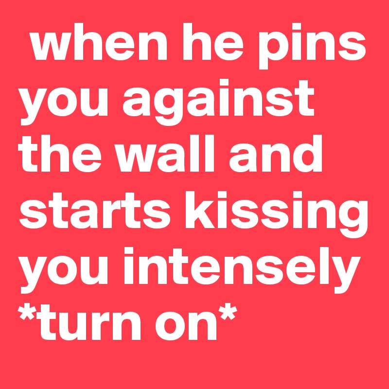  when he pins you against the wall and starts kissing you intensely *turn on* 