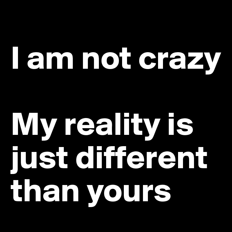 
I am not crazy

My reality is just different than yours
