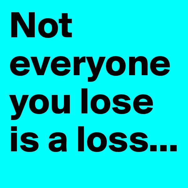 Not everyone you lose is a loss...