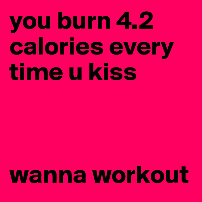 you burn 4.2 calories every time u kiss 



wanna workout