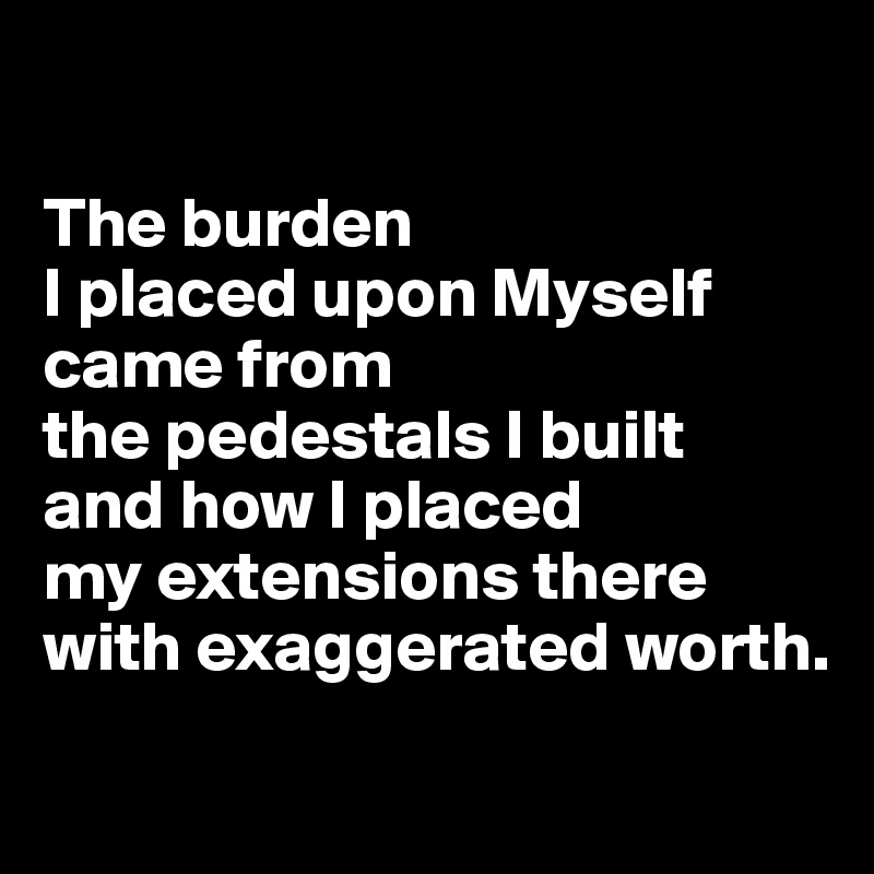 

The burden 
I placed upon Myself came from 
the pedestals I built 
and how I placed 
my extensions there with exaggerated worth.

