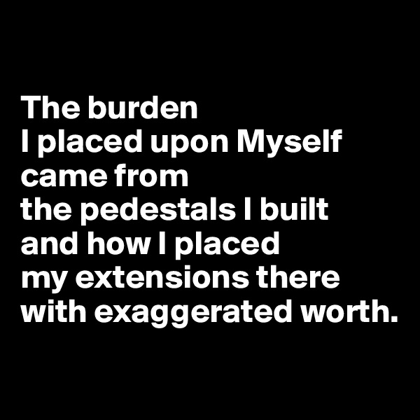 

The burden 
I placed upon Myself came from 
the pedestals I built 
and how I placed 
my extensions there with exaggerated worth.
