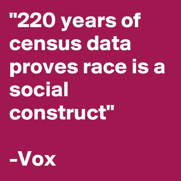 "220 years of census data proves race is a social construct"

-Vox