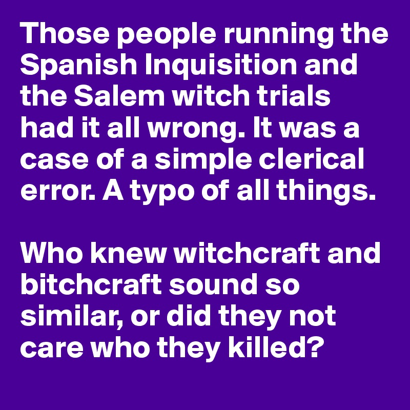 Those people running the Spanish Inquisition and the Salem witch trials had it all wrong. It was a case of a simple clerical error. A typo of all things.

Who knew witchcraft and bitchcraft sound so similar, or did they not care who they killed?