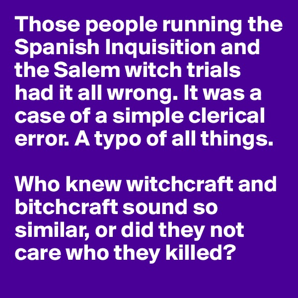 Those people running the Spanish Inquisition and the Salem witch trials had it all wrong. It was a case of a simple clerical error. A typo of all things.

Who knew witchcraft and bitchcraft sound so similar, or did they not care who they killed?