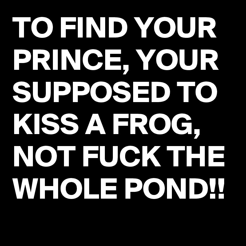 TO FIND YOUR PRINCE, YOUR SUPPOSED TO KISS A FROG, NOT FUCK THE WHOLE POND!!