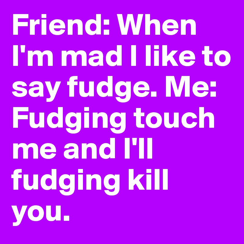 Friend: When I'm mad I like to say fudge. Me: Fudging touch me and I'll fudging kill you. 