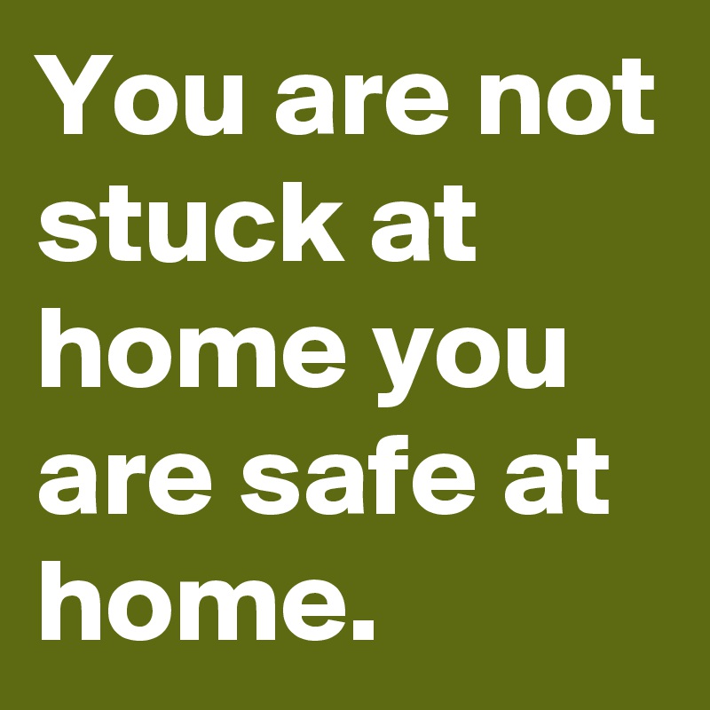 You are not stuck at home you are safe at home.