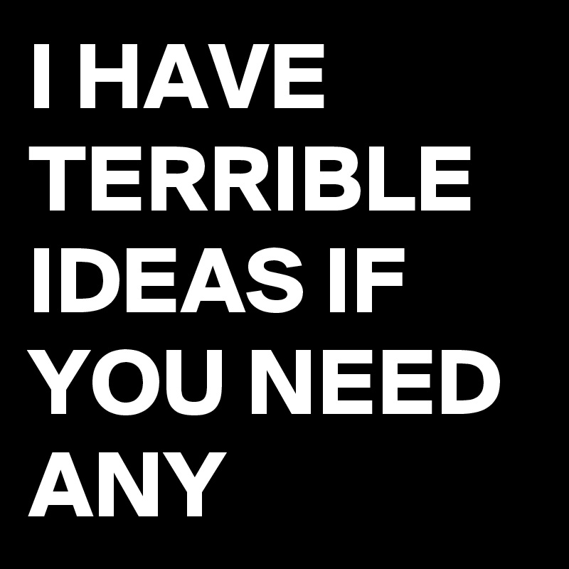 I HAVE TERRIBLE IDEAS IF YOU NEED  ANY 