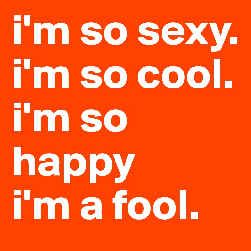 i'm so sexy.
i'm so cool.
i'm so happy
i'm a fool.