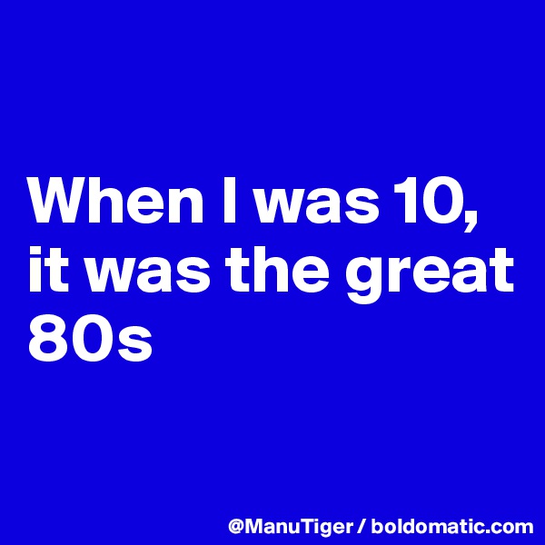 

When I was 10, 
it was the great 80s

