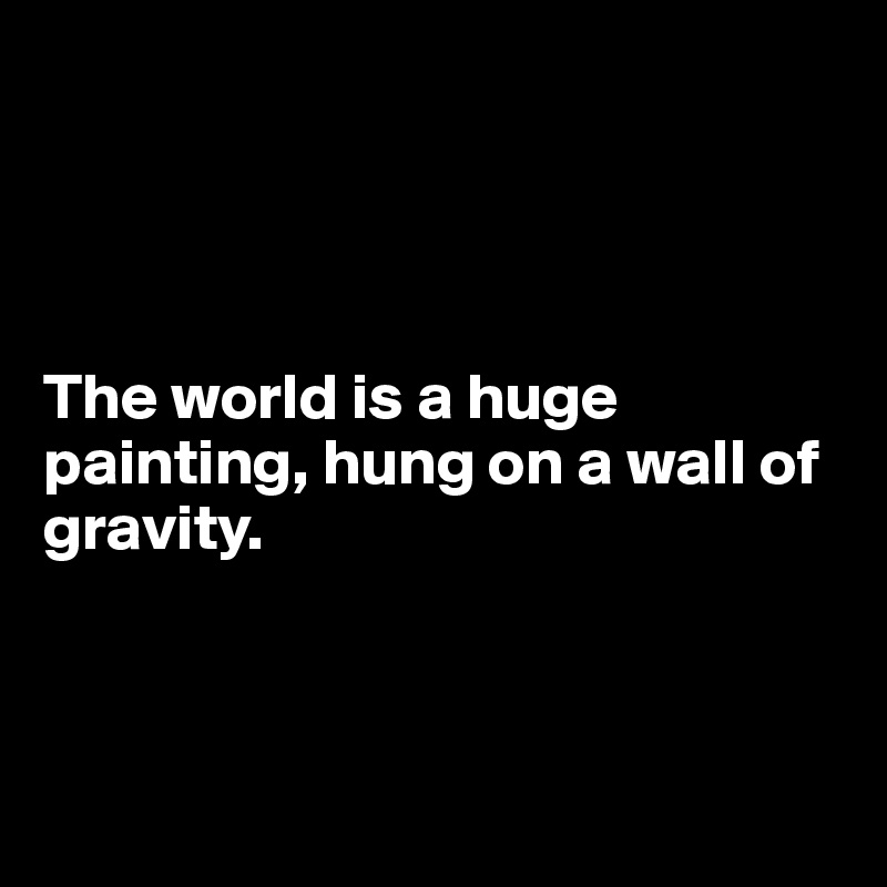 




The world is a huge painting, hung on a wall of gravity. 



