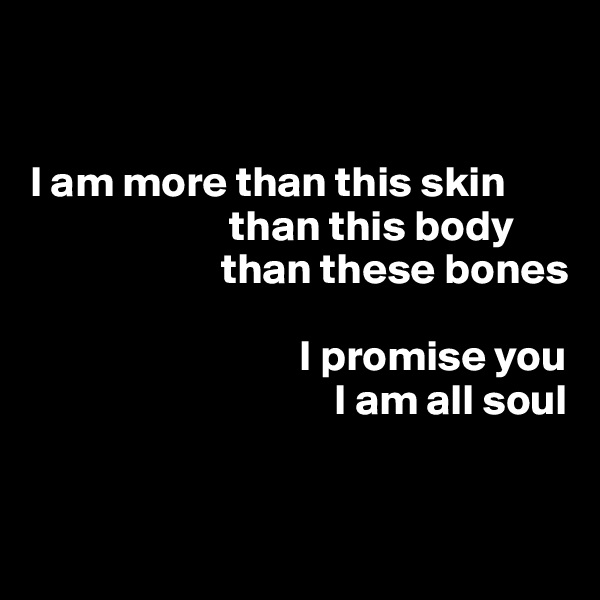 


I am more than this skin
                       than this body
                      than these bones

                               I promise you
                                   I am all soul


