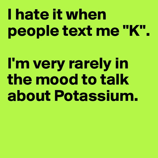 I hate it when people text me "K".

I'm very rarely in the mood to talk about Potassium.

