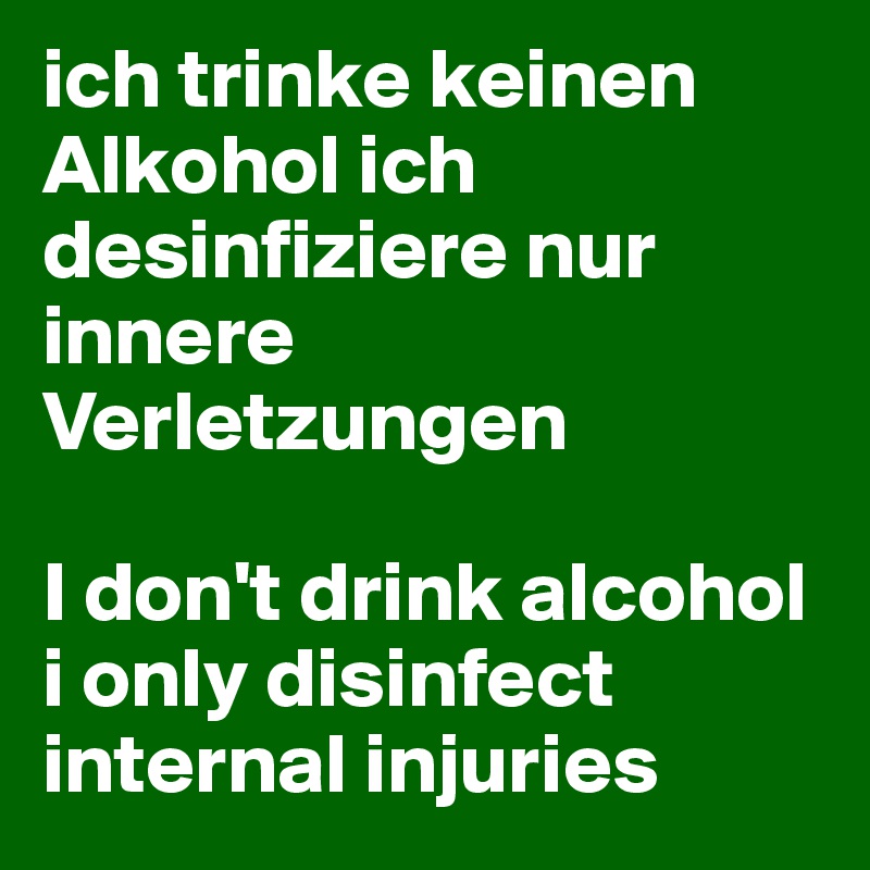 ich trinke keinen Alkohol ich desinfiziere nur innere Verletzungen 

I don't drink alcohol i only disinfect internal injuries 