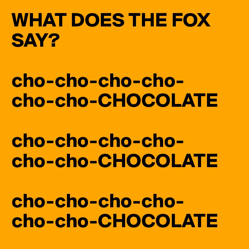WHAT DOES THE FOX SAY?

cho-cho-cho-cho-
cho-cho-CHOCOLATE

cho-cho-cho-cho-
cho-cho-CHOCOLATE

cho-cho-cho-cho-
cho-cho-CHOCOLATE