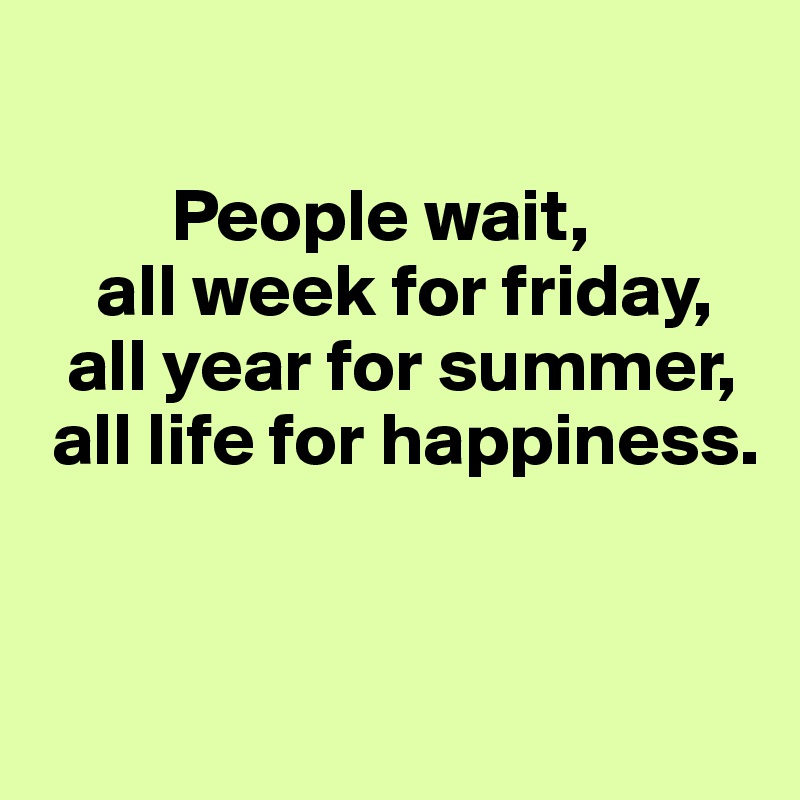 

         People wait,
    all week for friday,
  all year for summer,
 all life for happiness.


