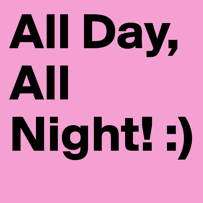 All Day, All Night! :) 