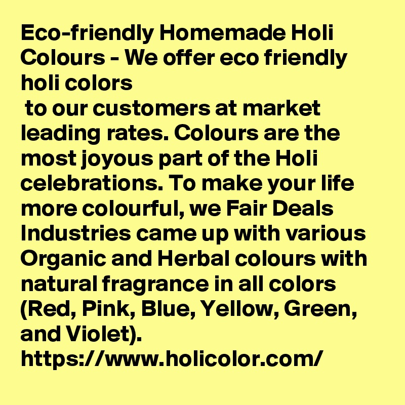 Eco-friendly Homemade Holi Colours - We offer eco friendly holi colors
 to our customers at market leading rates. Colours are the most joyous part of the Holi celebrations. To make your life more colourful, we Fair Deals Industries came up with various Organic and Herbal colours with natural fragrance in all colors (Red, Pink, Blue, Yellow, Green, and Violet). 
https://www.holicolor.com/