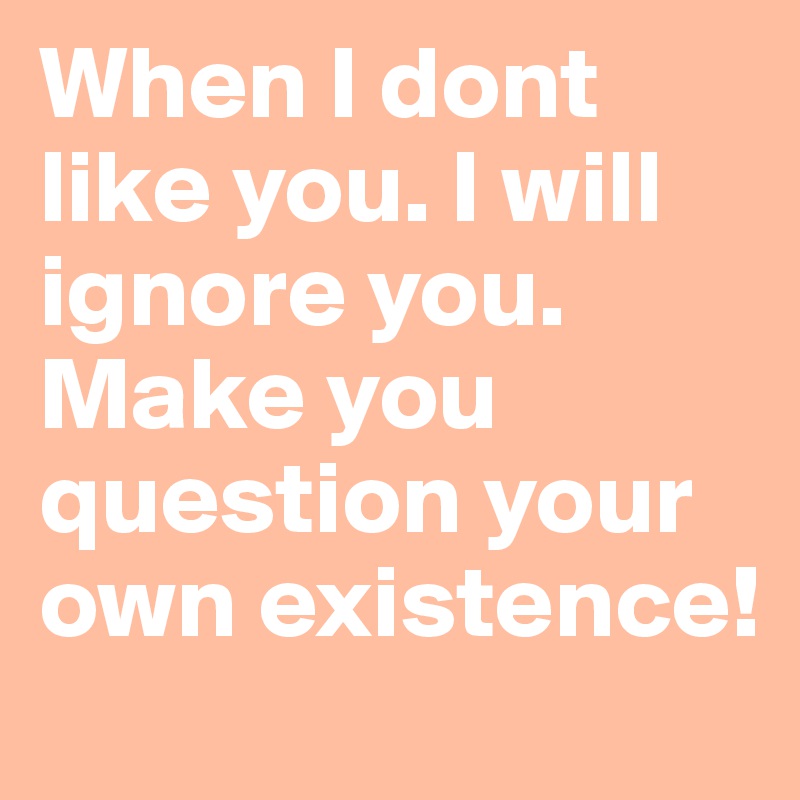 When I dont like you. I will ignore you. Make you question your own existence!
