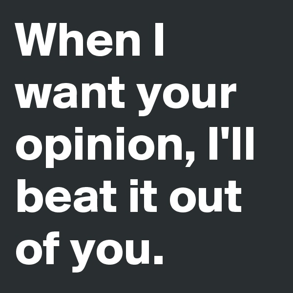 When I want your opinion, I'll beat it out of you.