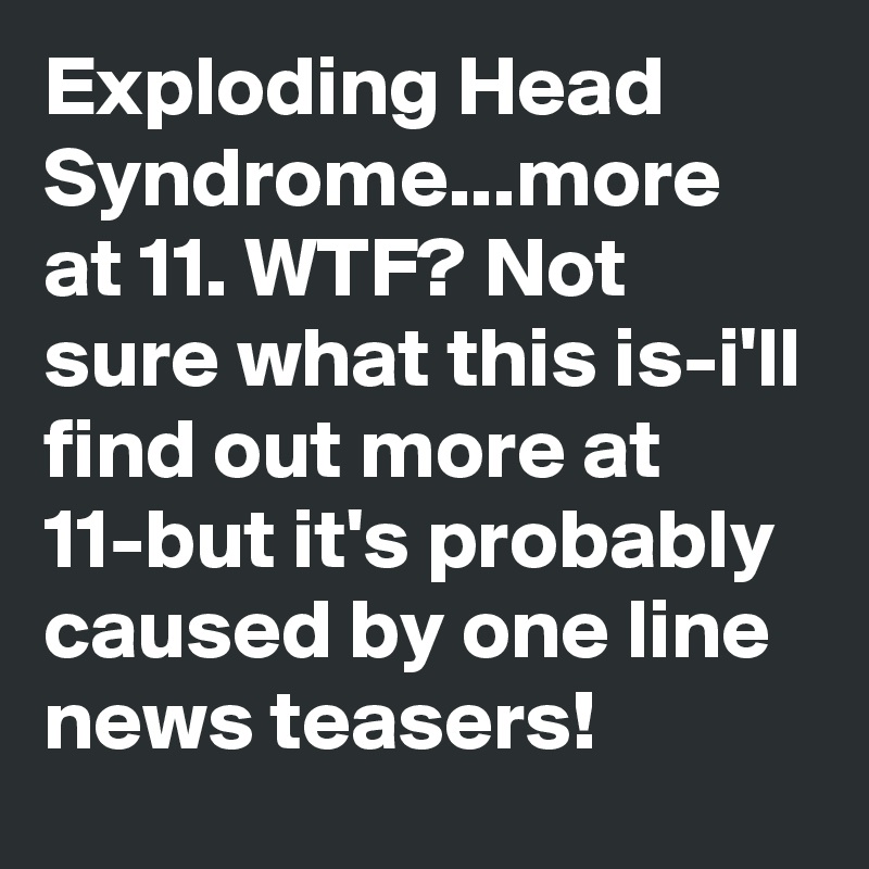 Exploding Head Syndrome...more at 11. WTF? Not sure what this is-i'll find out more at 11-but it's probably caused by one line news teasers!