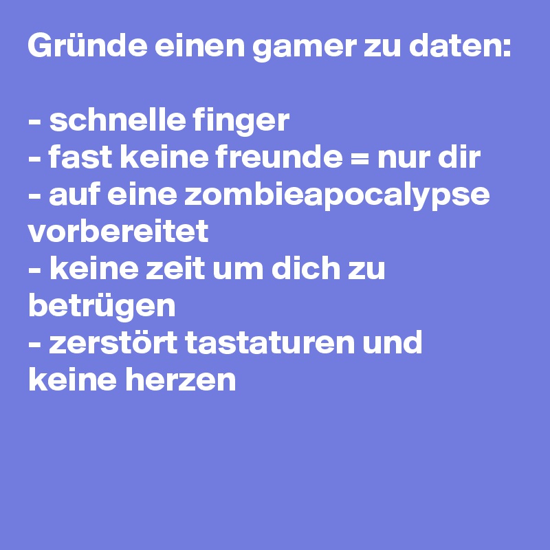 Gründe einen gamer zu daten:

- schnelle finger
- fast keine freunde = nur dir
- auf eine zombieapocalypse vorbereitet
- keine zeit um dich zu betrügen
- zerstört tastaturen und keine herzen