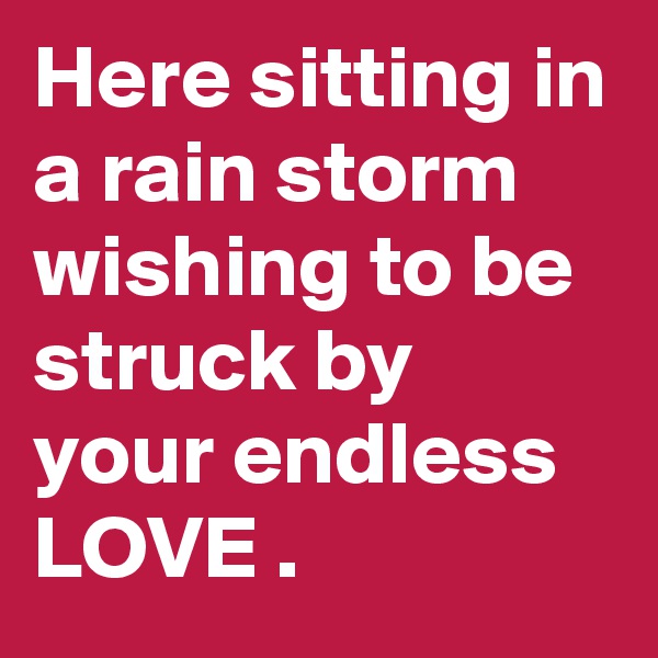 Here sitting in a rain storm wishing to be struck by your endless LOVE .