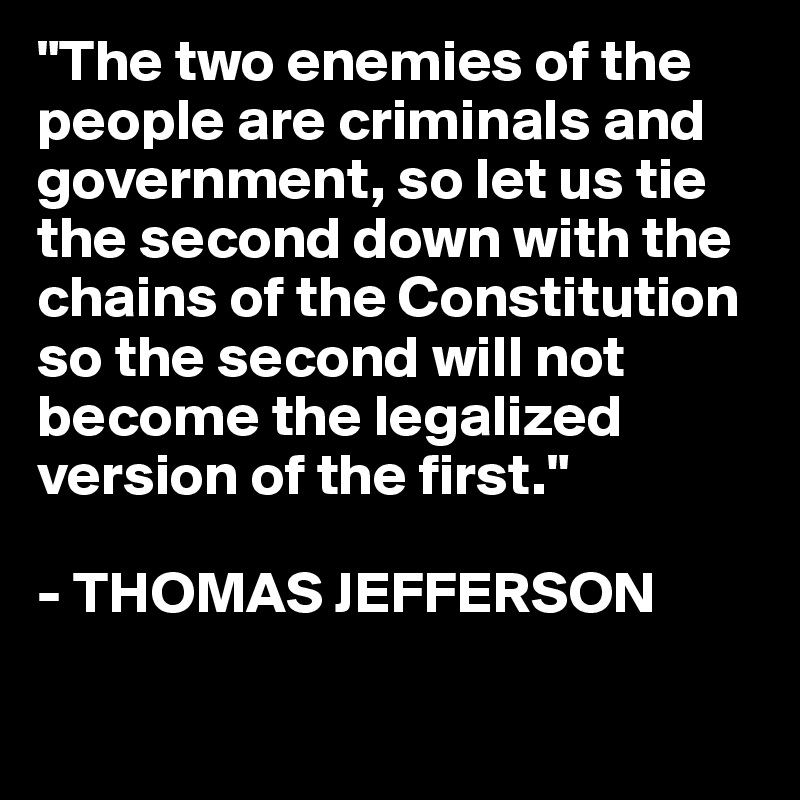 "The two enemies of the people are criminals and government, so let us tie the second down with the chains of the Constitution so the second will not become the legalized version of the first."

- THOMAS JEFFERSON

