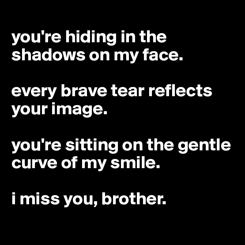 
you're hiding in the shadows on my face. 

every brave tear reflects your image.

you're sitting on the gentle curve of my smile.

i miss you, brother.
